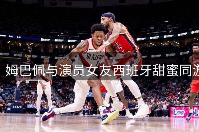 姆巴佩与演员女友西班牙甜蜜同游，球王私生活再引热议